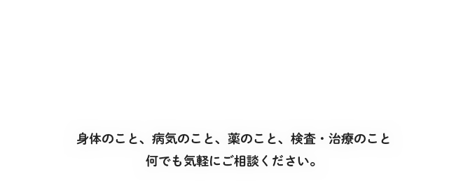 身体のこと、病気のこと、薬のこと、検査・治療のこと何でも気軽にご相談ください。